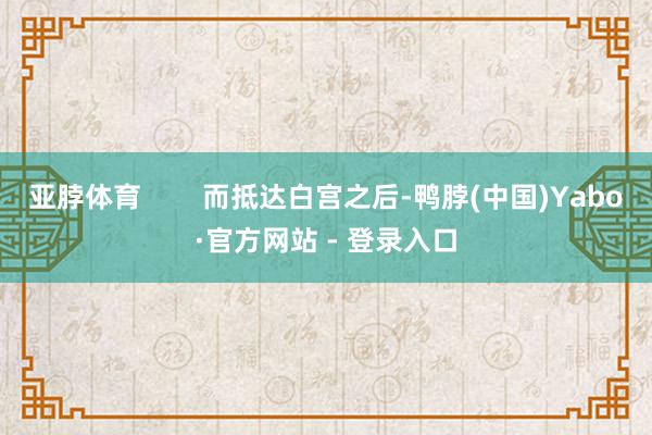 亚脖体育        而抵达白宫之后-鸭脖(中国)Yabo·官方网站 - 登录入口