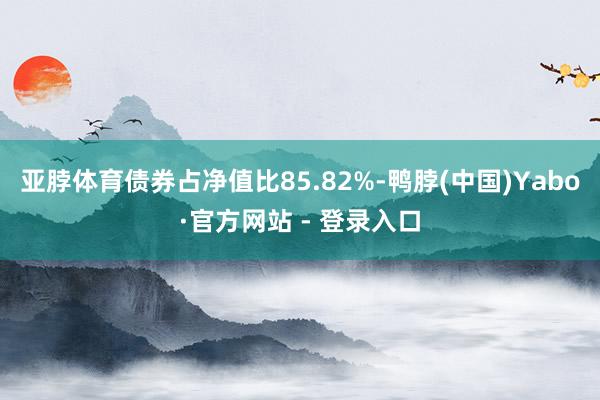 亚脖体育债券占净值比85.82%-鸭脖(中国)Yabo·官方网站 - 登录入口