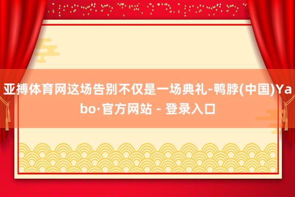 亚搏体育网这场告别不仅是一场典礼-鸭脖(中国)Yabo·官方网站 - 登录入口