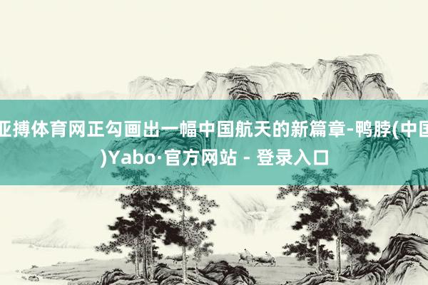 亚搏体育网正勾画出一幅中国航天的新篇章-鸭脖(中国)Yabo·官方网站 - 登录入口