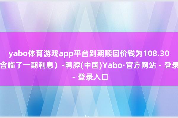 yabo体育游戏app平台到期赎回价钱为108.30元（含临了一期利息）-鸭脖(中国)Yabo·官方网站 - 登录入口