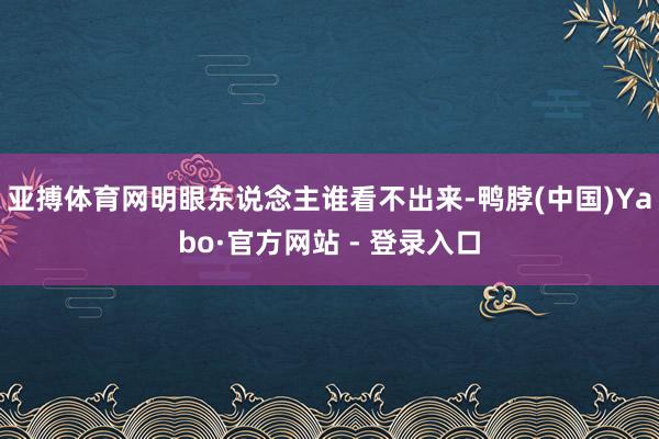 亚搏体育网明眼东说念主谁看不出来-鸭脖(中国)Yabo·官方网站 - 登录入口