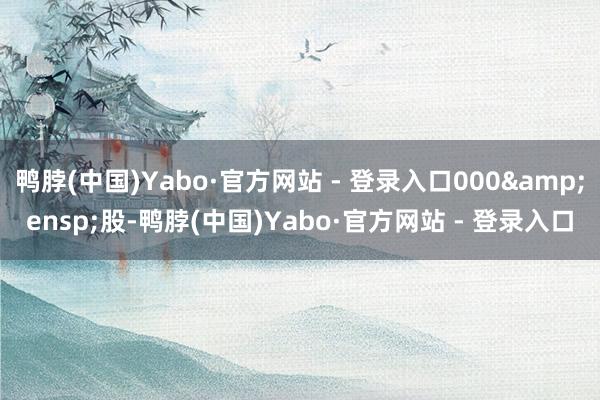 鸭脖(中国)Yabo·官方网站 - 登录入口000 股-鸭脖(中国)Yabo·官方网站 - 登录入口