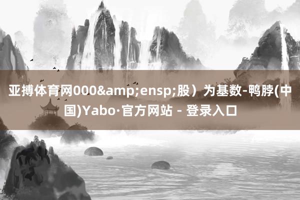 亚搏体育网000 股)为基数-鸭脖(中国)Yabo·官方网站 - 登录入口