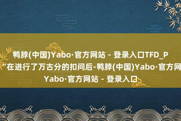 鸭脖(中国)Yabo·官方网站 - 登录入口TFD_PD_Lee暗意:“在进行了万古分的扣问后-鸭脖(中国)Yabo·官方网站 - 登录入口