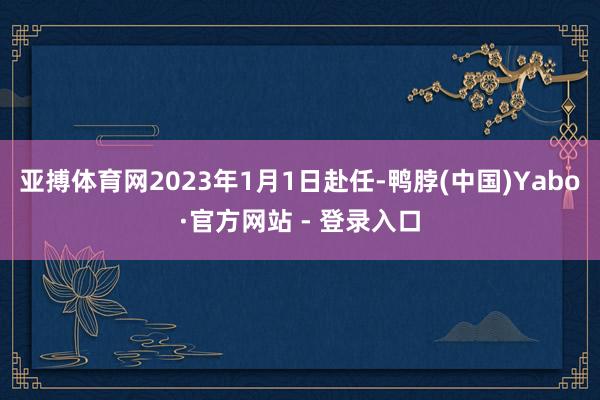 亚搏体育网2023年1月1日赴任-鸭脖(中国)Yabo·官方网站 - 登录入口