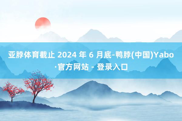 亚脖体育截止 2024 年 6 月底-鸭脖(中国)Yabo·官方网站 - 登录入口