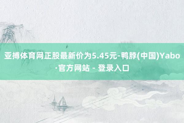 亚搏体育网正股最新价为5.45元-鸭脖(中国)Yabo·官方网站 - 登录入口