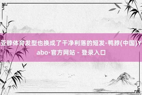 亚脖体育发型也换成了干净利落的短发-鸭脖(中国)Yabo·官方网站 - 登录入口
