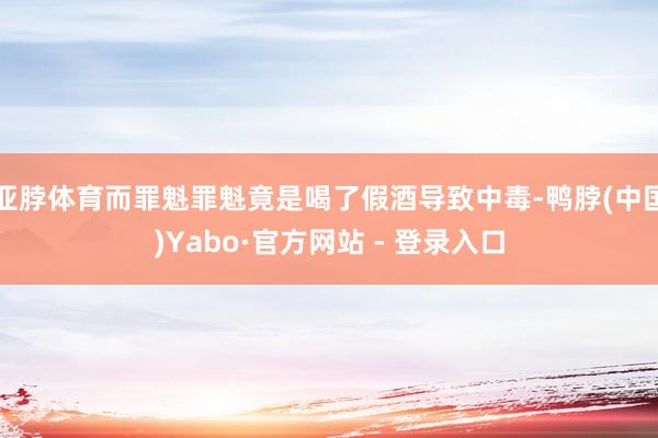 亚脖体育而罪魁罪魁竟是喝了假酒导致中毒-鸭脖(中国)Yabo·官方网站 - 登录入口