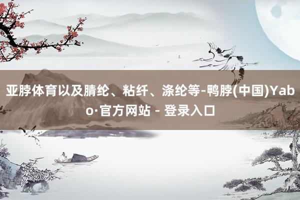 亚脖体育以及腈纶、粘纤、涤纶等-鸭脖(中国)Yabo·官方网站 - 登录入口