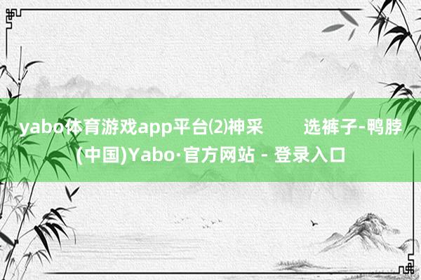 yabo体育游戏app平台⑵神采        选裤子-鸭脖(中国)Yabo·官方网站 - 登录入口
