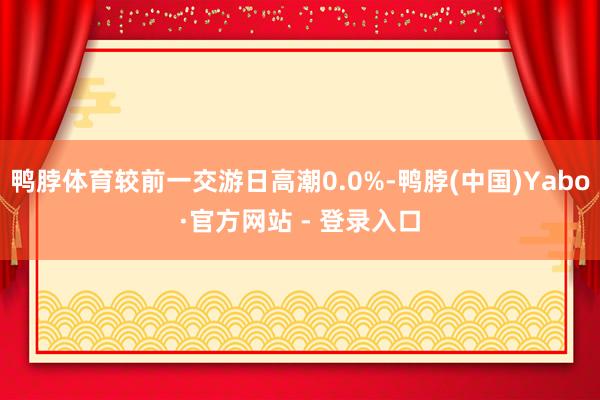 鸭脖体育较前一交游日高潮0.0%-鸭脖(中国)Yabo·官方网站 - 登录入口