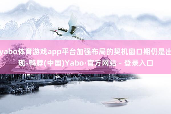 yabo体育游戏app平台加强布局的契机窗口期仍是出现-鸭脖(中国)Yabo·官方网站 - 登录入口
