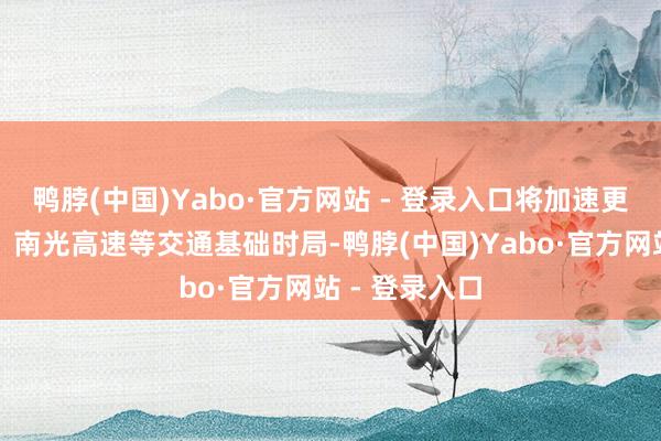 鸭脖(中国)Yabo·官方网站 - 登录入口将加速更正龙大高速、南光高速等交通基础时局-鸭脖(中国)Yabo·官方网站 - 登录入口