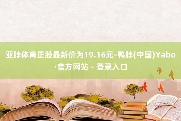 亚脖体育正股最新价为19.16元-鸭脖(中国)Yabo·官方网站 - 登录入口