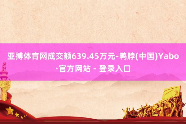 亚搏体育网成交额639.45万元-鸭脖(中国)Yabo·官方网站 - 登录入口