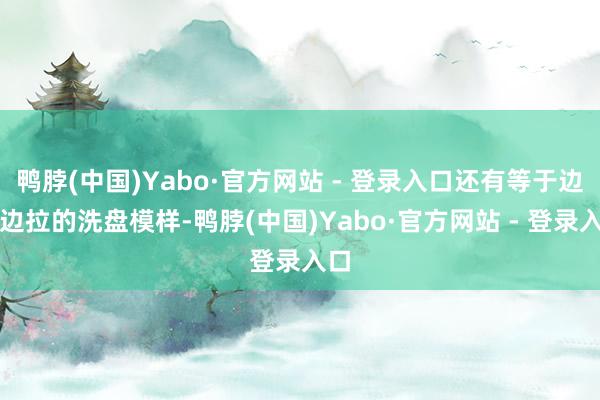 鸭脖(中国)Yabo·官方网站 - 登录入口还有等于边洗边拉的洗盘模样-鸭脖(中国)Yabo·官方网站 - 登录入口