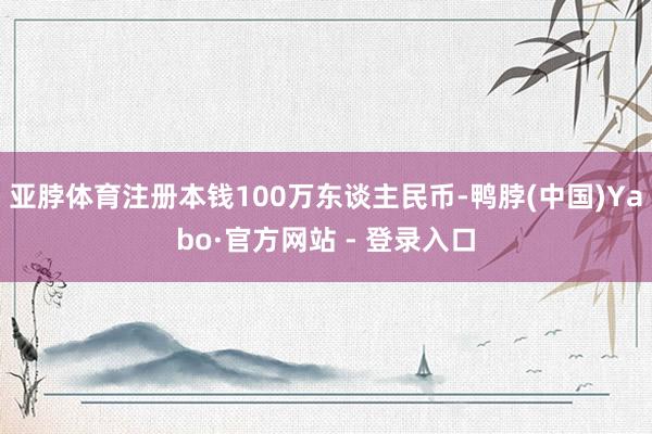 亚脖体育注册本钱100万东谈主民币-鸭脖(中国)Yabo·官方网站 - 登录入口