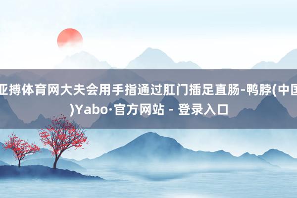 亚搏体育网大夫会用手指通过肛门插足直肠-鸭脖(中国)Yabo·官方网站 - 登录入口