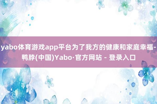 yabo体育游戏app平台为了我方的健康和家庭幸福-鸭脖(中国)Yabo·官方网站 - 登录入口