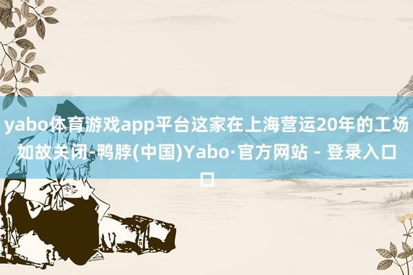 yabo体育游戏app平台这家在上海营运20年的工场如故关闭-鸭脖(中国)Yabo·官方网站 - 登录入口