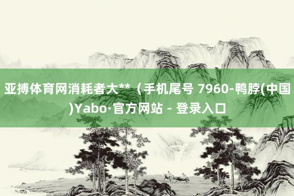 亚搏体育网消耗者大**（手机尾号 7960-鸭脖(中国)Yabo·官方网站 - 登录入口