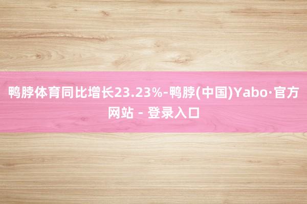 鸭脖体育同比增长23.23%-鸭脖(中国)Yabo·官方网站 - 登录入口