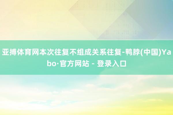 亚搏体育网本次往复不组成关系往复-鸭脖(中国)Yabo·官方网站 - 登录入口