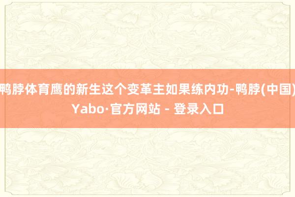 鸭脖体育鹰的新生这个变革主如果练内功-鸭脖(中国)Yabo·官方网站 - 登录入口
