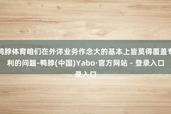 鸭脖体育咱们在外洋业务作念大的基本上皆莫得覆盖专利的问题-鸭脖(中国)Yabo·官方网站 - 登录入口