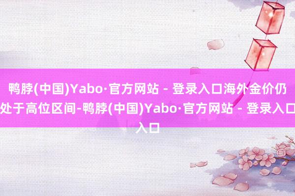 鸭脖(中国)Yabo·官方网站 - 登录入口海外金价仍处于高位区间-鸭脖(中国)Yabo·官方网站 - 登录入口