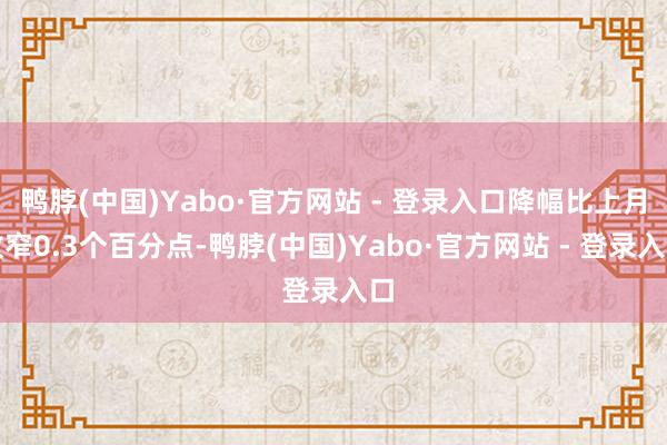 鸭脖(中国)Yabo·官方网站 - 登录入口降幅比上月收窄0.3个百分点-鸭脖(中国)Yabo·官方网站 - 登录入口