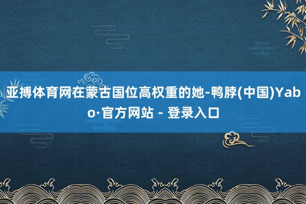 亚搏体育网在蒙古国位高权重的她-鸭脖(中国)Yabo·官方网站 - 登录入口