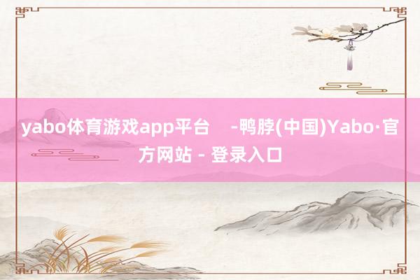 yabo体育游戏app平台 -鸭脖(中国)Yabo·官方网站 - 登录入口