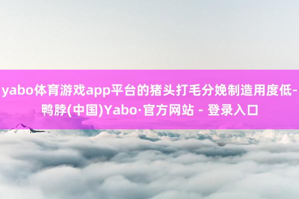 yabo体育游戏app平台的猪头打毛分娩制造用度低-鸭脖(中国)Yabo·官方网站 - 登录入口