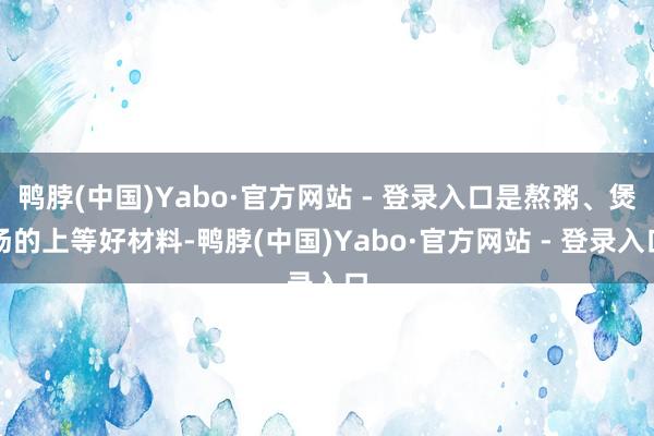 鸭脖(中国)Yabo·官方网站 - 登录入口是熬粥、煲汤的上等好材料-鸭脖(中国)Yabo·官方网站 - 登录入口