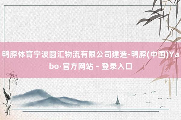 鸭脖体育宁波圆汇物流有限公司建造-鸭脖(中国)Yabo·官方网站 - 登录入口