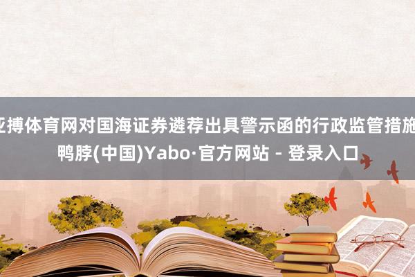 亚搏体育网对国海证券遴荐出具警示函的行政监管措施-鸭脖(中国)Yabo·官方网站 - 登录入口