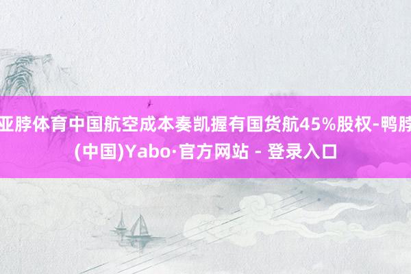 亚脖体育中国航空成本奏凯握有国货航45%股权-鸭脖(中国)Yabo·官方网站 - 登录入口
