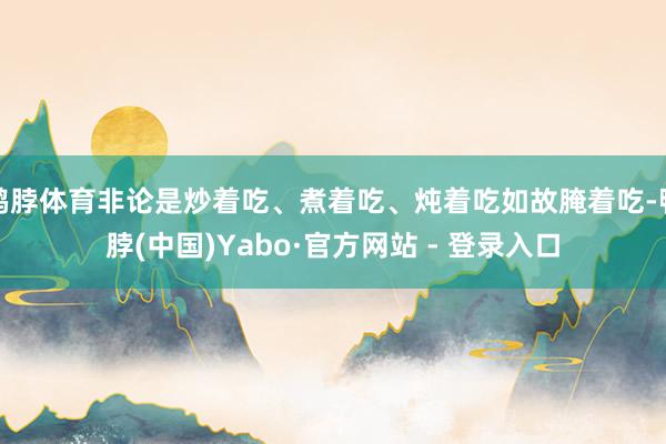 鸭脖体育非论是炒着吃、煮着吃、炖着吃如故腌着吃-鸭脖(中国)Yabo·官方网站 - 登录入口