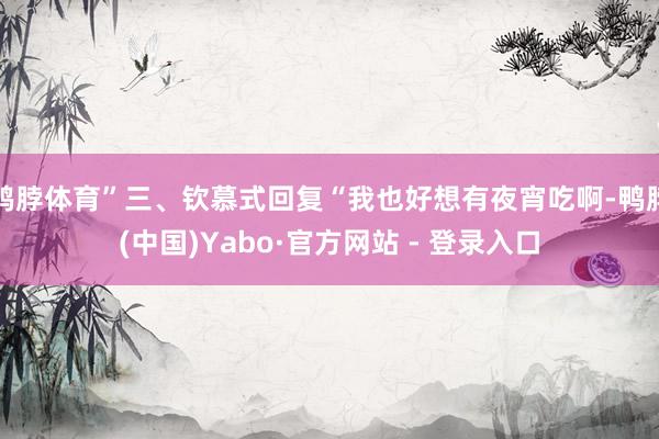鸭脖体育”三、钦慕式回复“我也好想有夜宵吃啊-鸭脖(中国)Yabo·官方网站 - 登录入口