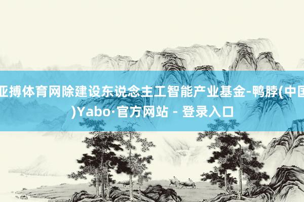 亚搏体育网除建设东说念主工智能产业基金-鸭脖(中国)Yabo·官方网站 - 登录入口