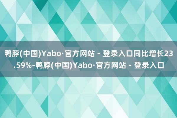 鸭脖(中国)Yabo·官方网站 - 登录入口同比增长23.59%-鸭脖(中国)Yabo·官方网站 - 登录入口