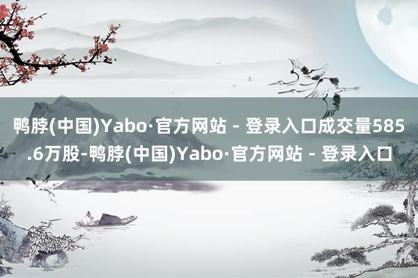鸭脖(中国)Yabo·官方网站 - 登录入口成交量585.6万股-鸭脖(中国)Yabo·官方网站 - 登录入口