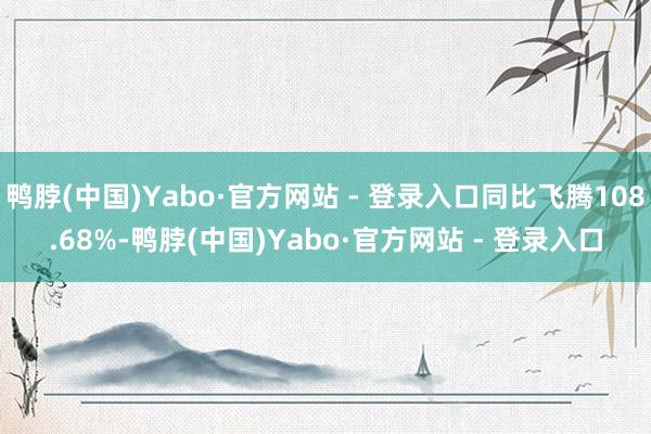 鸭脖(中国)Yabo·官方网站 - 登录入口同比飞腾108.68%-鸭脖(中国)Yabo·官方网站 - 登录入口