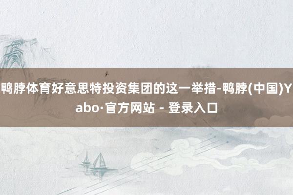 鸭脖体育好意思特投资集团的这一举措-鸭脖(中国)Yabo·官方网站 - 登录入口
