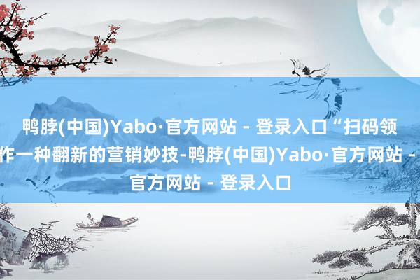 鸭脖(中国)Yabo·官方网站 - 登录入口“扫码领红包”算作一种翻新的营销妙技-鸭脖(中国)Yabo·官方网站 - 登录入口