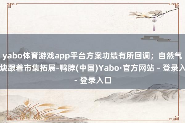 yabo体育游戏app平台方案功绩有所回调；自然气板块跟着市集拓展-鸭脖(中国)Yabo·官方网站 - 登录入口