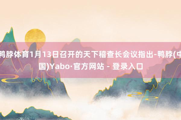鸭脖体育1月13日召开的天下稽查长会议指出-鸭脖(中国)Yabo·官方网站 - 登录入口